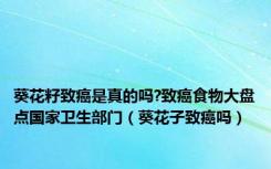 葵花籽致癌是真的吗?致癌食物大盘点国家卫生部门（葵花子致癌吗）