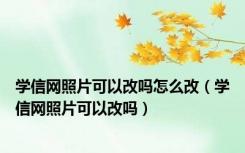 学信网照片可以改吗怎么改（学信网照片可以改吗）