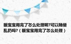 暖宝宝用完了怎么处理呢?可以随便乱扔吗?（暖宝宝用完了怎么处理）