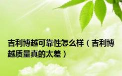 吉利博越可靠性怎么样（吉利博越质量真的太差）