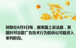 财联社6月5日电，据英国上诉法庭，英国针对谷歌广告技术行为的诉讼可能进入审判阶段。