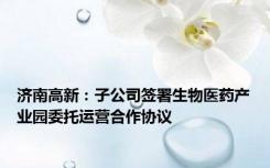 济南高新：子公司签署生物医药产业园委托运营合作协议