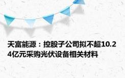 天富能源：控股子公司拟不超10.24亿元采购光伏设备相关材料