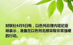 财联社6月5日电，以色列总理内塔尼亚胡表示，准备在以色列北部采取非常强硬的行动。