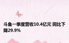 斗鱼一季度营收10.4亿元 同比下降29.9%