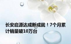 长安启源达成新成就！7个月累计销量破10万台