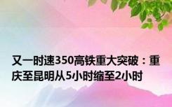 又一时速350高铁重大突破：重庆至昆明从5小时缩至2小时