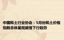 中国稀土行业协会：5月份稀土价格指数总体呈现缓慢下行趋势