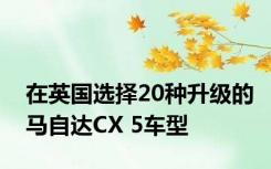 在英国选择20种升级的马自达CX 5车型