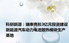 科创新源：瑞泰克拟3亿元投资建设新能源汽车动力电池散热模块生产基地