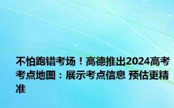 不怕跑错考场！高德推出2024高考考点地图：展示考点信息 预估更精准