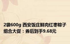 2袋600g 西安饭庄鲜肉红枣粽子组合大促：券后到手9.68元