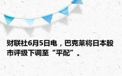 财联社6月5日电，巴克莱将日本股市评级下调至“平配”。