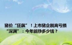 猪价“狂飙”！上市猪企脱离亏损“深渊”：今年能挣多少钱？