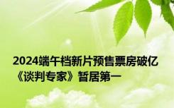 2024端午档新片预售票房破亿 《谈判专家》暂居第一