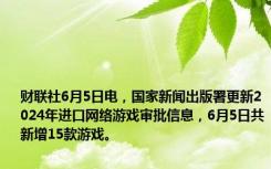 财联社6月5日电，国家新闻出版署更新2024年进口网络游戏审批信息，6月5日共新增15款游戏。