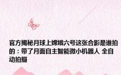 官方揭秘月球上嫦娥六号这张合影是谁拍的：带了月面自主智能微小机器人 全自动拍摄