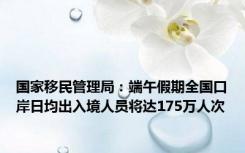 国家移民管理局：端午假期全国口岸日均出入境人员将达175万人次