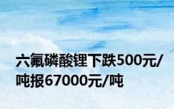 六氟磷酸锂下跌500元/吨报67000元/吨