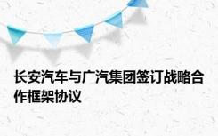 长安汽车与广汽集团签订战略合作框架协议