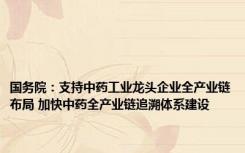 国务院：支持中药工业龙头企业全产业链布局 加快中药全产业链追溯体系建设