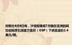 财联社6月6日电，沙特阿美将7月销往亚洲的阿拉伯轻质石油官方售价（OSP）下调至溢价2.4美元/桶。