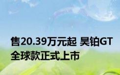 售20.39万元起 昊铂GT全球款正式上市