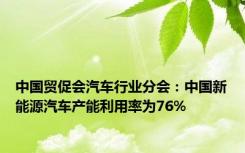 中国贸促会汽车行业分会：中国新能源汽车产能利用率为76%