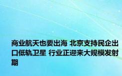 商业航天也要出海 北京支持民企出口低轨卫星 行业正迎来大规模发射期