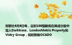 财联社6月6日电，富时100指数将在其成分股中加入Darktrace、LondonMetric Property和Vistry Group，同时移除OCADO