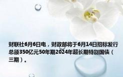 财联社6月6日电，财政部将于6月14日招标发行总额350亿元50年期2024年超长期特别国债（三期）。