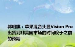 郭明錤：苹果混合头显Vision Pro出货到非美国市场的时间晚于之前的预期