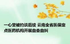 一心堂被约谈后续 云南全省医保定点医药机构开展自查自纠