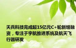 天兵科技完成超15亿元C+轮新增融资，专注于宇航推进系统及航天飞行器研发