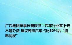 广汽集团董事长曾庆洪：汽车行业卷下去不是办法 建议纯电汽车占比50%后“油电同权”