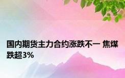 国内期货主力合约涨跌不一 焦煤跌超3%