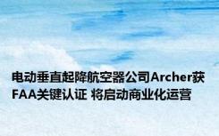 电动垂直起降航空器公司Archer获FAA关键认证 将启动商业化运营