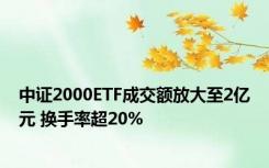 中证2000ETF成交额放大至2亿元 换手率超20%