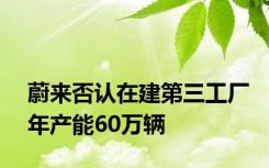 蔚来否认在建第三工厂年产能60万辆