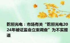 乾照光电：市场有关“乾照光电2024年被证监会立案调查”为不实报道