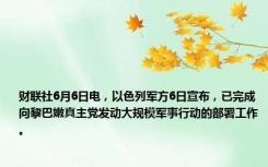 财联社6月6日电，以色列军方6日宣布，已完成向黎巴嫩真主党发动大规模军事行动的部署工作。