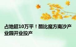 占地超10万平！酷比魔方南沙产业园开业投产