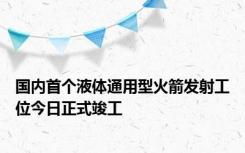 国内首个液体通用型火箭发射工位今日正式竣工