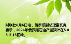 财联社6月6日电，俄罗斯副总理诺瓦克表示，2024年俄罗斯石油产量预计在5.05-5.15亿吨。