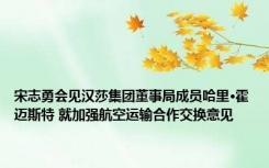 宋志勇会见汉莎集团董事局成员哈里·霍迈斯特 就加强航空运输合作交换意见