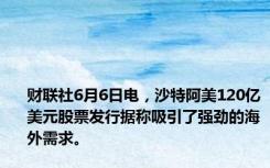 财联社6月6日电，沙特阿美120亿美元股票发行据称吸引了强劲的海外需求。