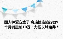 国人钟爱方盒子 奇瑞捷途旅行者9个月销量破10万：力压长城哈弗！