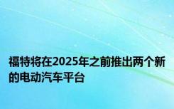 福特将在2025年之前推出两个新的电动汽车平台