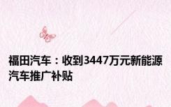福田汽车：收到3447万元新能源汽车推广补贴