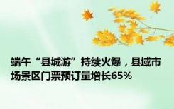 端午“县城游”持续火爆，县域市场景区门票预订量增长65%